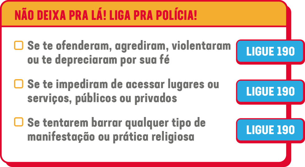 NÃO DEIXA PRA LÁ! LIGA PRA POLÍCIA!<br />
• Se te ofenderam, agrediram, violentaram ou te depreciaram por sua fé, LIGUE 190<br />
• Se te impediram de acessar lugares ou serviços, públicos ou privados, LIGUE 190<br />
• Se tentarem barrar qualquer tipo de manifestação ou prática religiosa, LIGUE 190