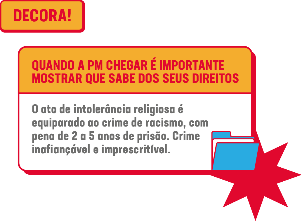 NÃO DEIXA PRA LÁ! LIGA PRA POLÍCIA!<br />
• Se te ofenderam, agrediram, violentaram ou te depreciaram por sua fé, LIGUE 190<br />
• Se te impediram de acessar lugares ou serviços, públicos ou privados, LIGUE 190<br />
• Se tentarem barrar qualquer tipo de manifestação ou prática religiosa, LIGUE 190
