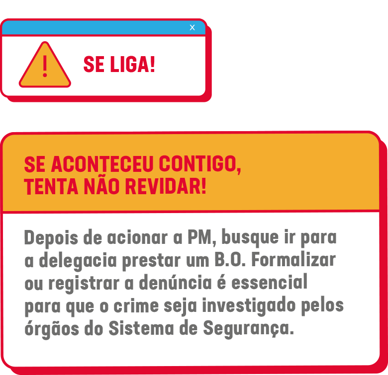 SE LIGA! SE ACONTECEU CONTIGO, TENTA NÃO REVIDAR! Depois de acionar a PM, busque ir para a delegacia prestar um B.O. Formalizar ou registrar a denúncia é essencial para que o crime seja investigado pelos órgãos do Sistema de Segurança.