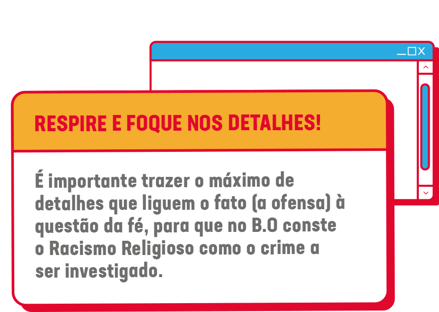 RESPIRE E FOQUE NOS DETALHES!<br />
É importante trazer o máximo de detalhes que liguem o fato (a ofensa) à questão da fé, para que no B.O conste o Racismo Religioso como o crime a ser investigado.